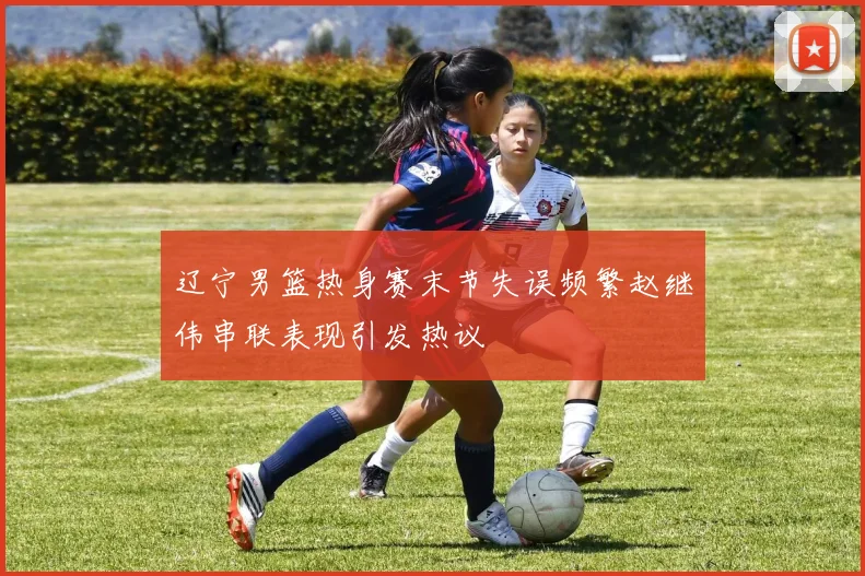 辽宁男篮热身赛末节失误频繁赵继伟串联表现引发热议