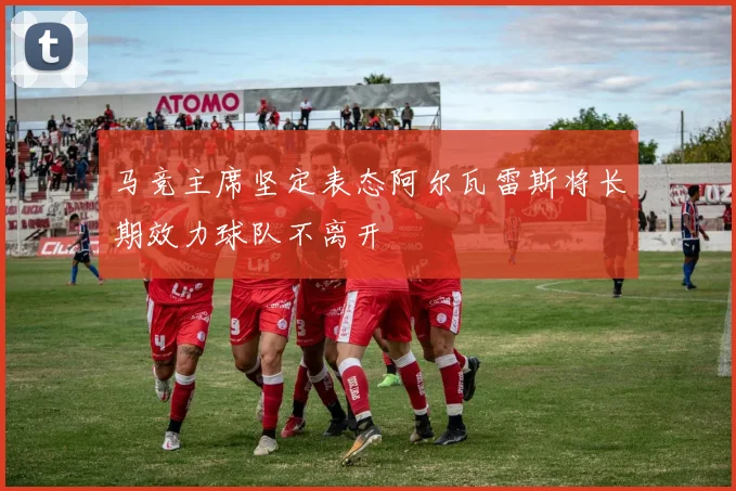 马竞主席坚定表态阿尔瓦雷斯将长期效力球队不离开