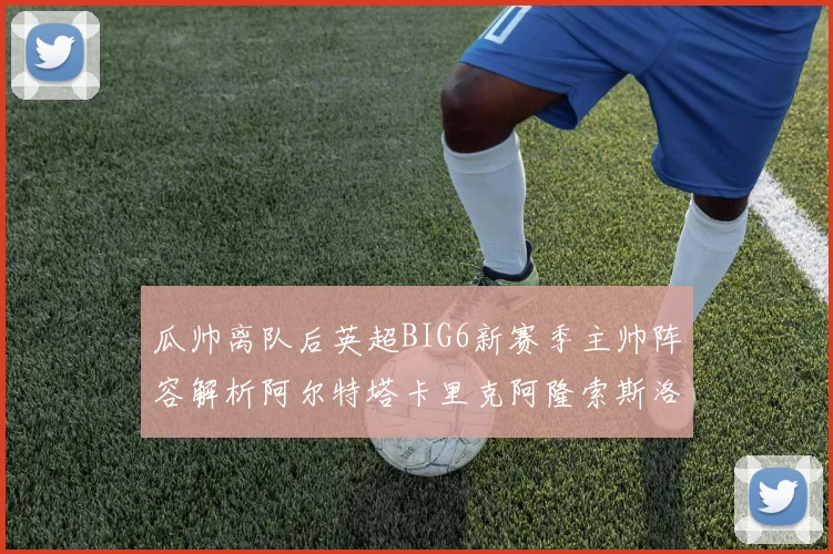瓜帅离队后英超BIG6新赛季主帅阵容解析阿尔特塔卡里克阿隆索斯洛特的挑战与机遇