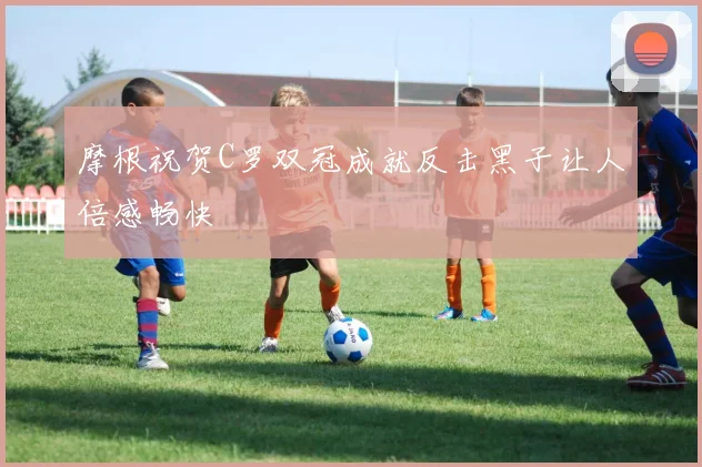 摩根祝贺C罗双冠成就反击黑子让人倍感畅快