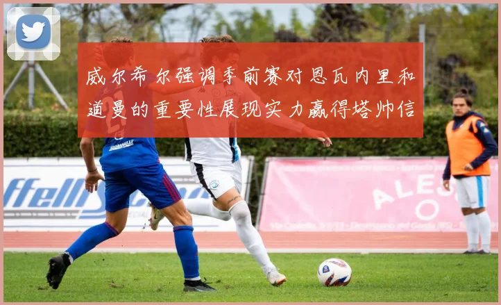 威尔希尔强调季前赛对恩瓦内里和道曼的重要性展现实力赢得塔帅信任