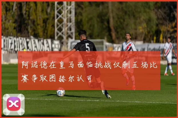 阿诺德在皇马面临挑战仅剩五场比赛争取图赫尔认可