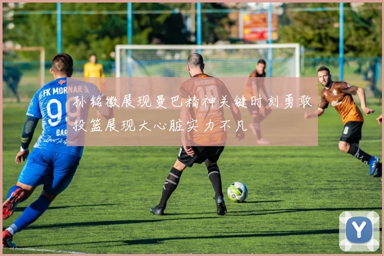 孙铭徽展现曼巴精神关键时刻勇敢投篮展现大心脏实力不凡