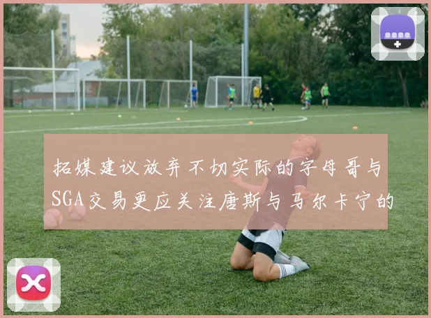 拓媒建议放弃不切实际的字母哥与SGA交易更应关注唐斯与马尔卡宁的潜力