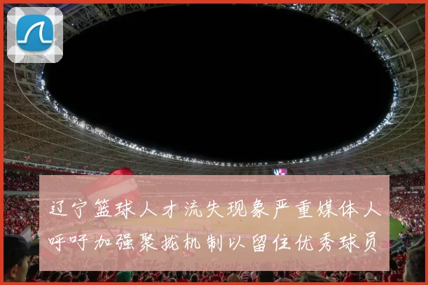 辽宁篮球人才流失现象严重媒体人呼吁加强聚拢机制以留住优秀球员
